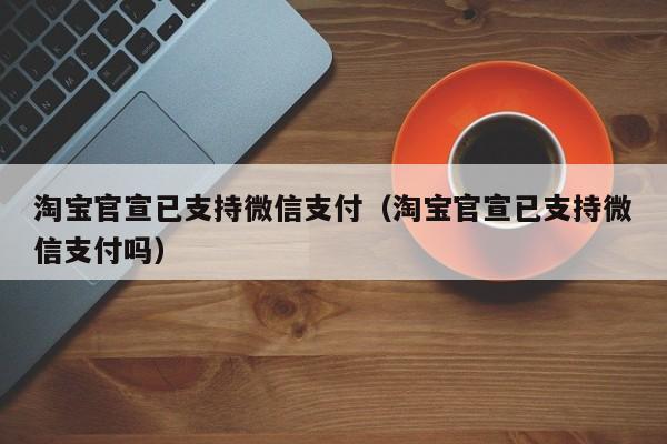 淘宝官宣已支持微信支付（淘宝官宣已支持微信支付吗）