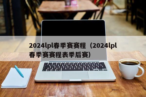 2024lpl春季赛赛程（2024lpl春季赛赛程表季后赛）