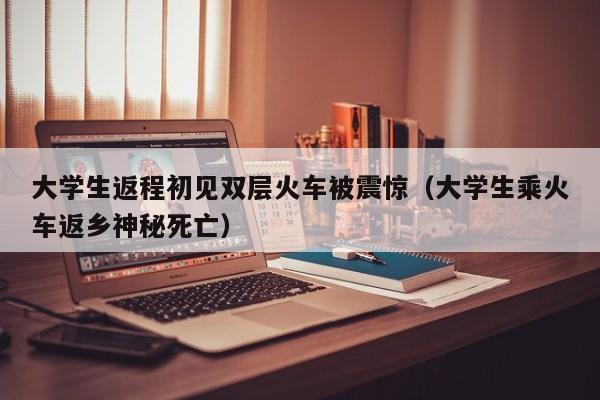 大学生返程初见双层火车被震惊（大学生乘火车返乡神秘死亡）