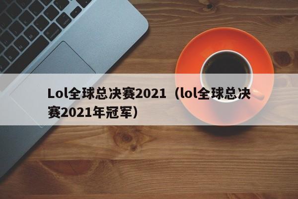 Lol全球总决赛2021（lol全球总决赛2021年冠军）