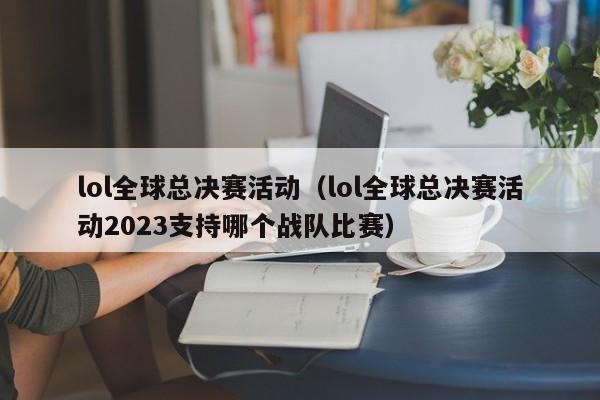 lol全球总决赛活动（lol全球总决赛活动2023支持哪个战队比赛）