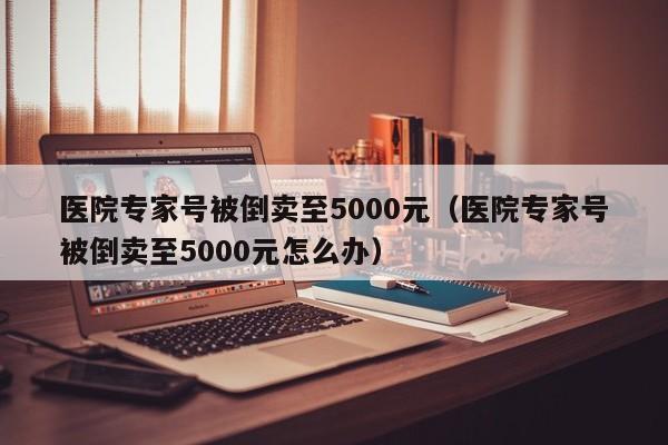 医院专家号被倒卖至5000元（医院专家号被倒卖至5000元怎么办）