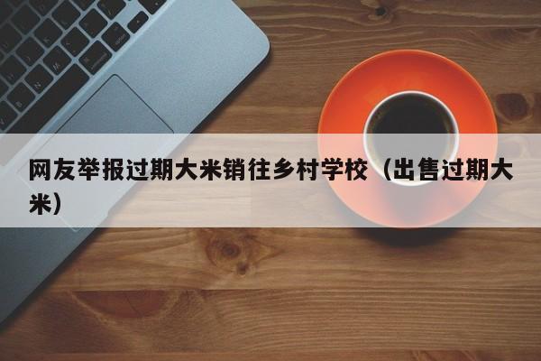 网友举报过期大米销往乡村学校（出售过期大米）