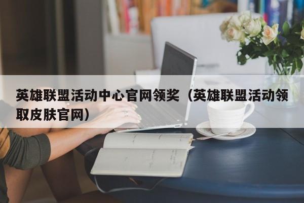 英雄联盟活动中心官网领奖（英雄联盟活动领取皮肤官网）