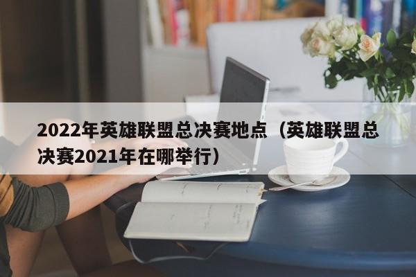 2022年英雄联盟总决赛地点（英雄联盟总决赛2021年在哪举行）