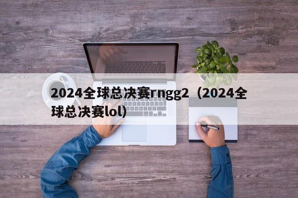 2024全球总决赛rngg2（2024全球总决赛lol）