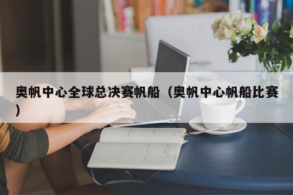 奥帆中心全球总决赛帆船（奥帆中心帆船比赛）