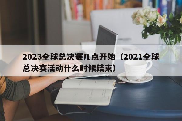 2023全球总决赛几点开始（2021全球总决赛活动什么时候结束）