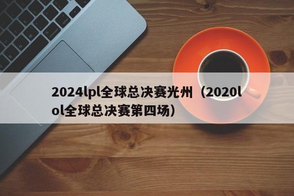 2024lpl全球总决赛光州（2020lol全球总决赛第四场）