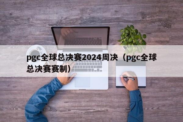 pgc全球总决赛2024周决（pgc全球总决赛赛制）