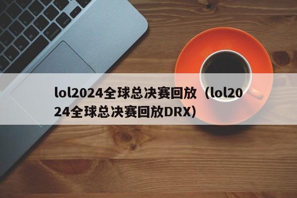 lol2024全球总决赛回放（lol2024全球总决赛回放DRX）